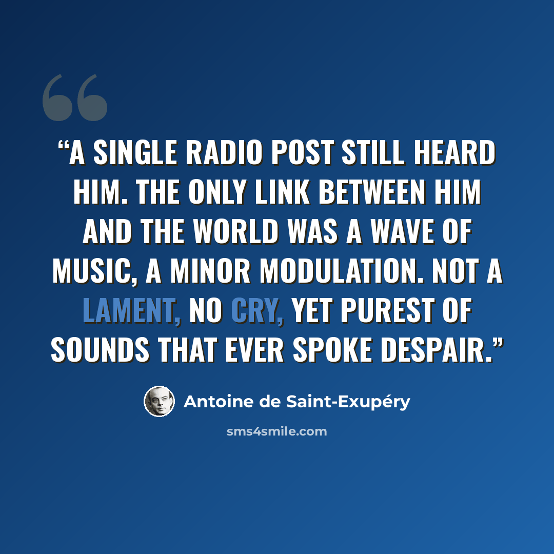 “A single radio post still heard him. The only link between him and the world was a wave of music, a minor modulation. Not a lament, no cry, yet purest of sounds that ever spoke despair.” quote by Antoine de Saint-Exupéry