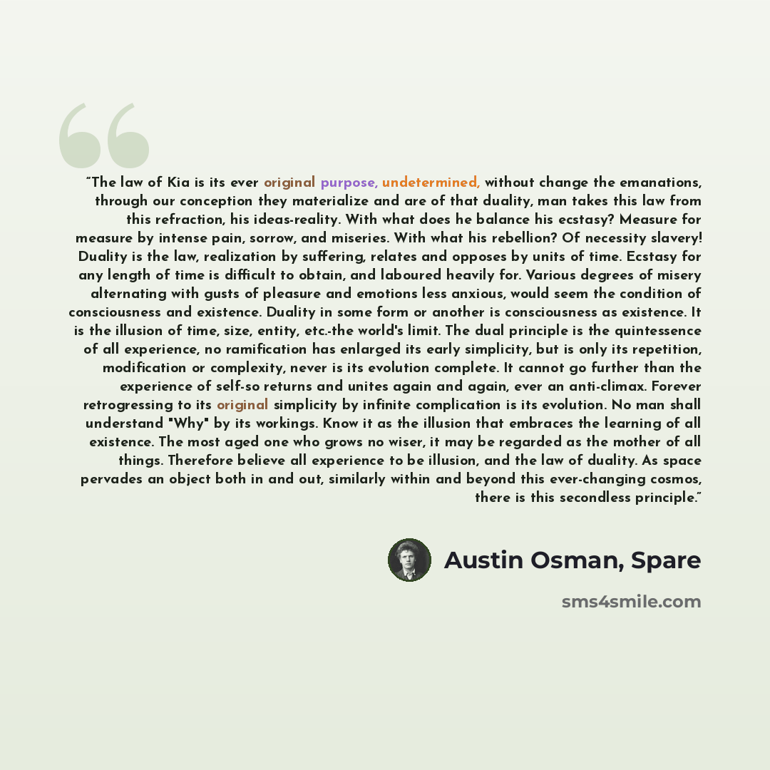 “The law of Kia is its ever original purpose, undetermined, without change the emanations, through our conception they materialize and are of that duality, man takes this law from this refraction, his ideas-reality. With what does he balance his ecstasy? Measure for measure by intense pain, sorrow…” quote by Austin Osman, Spare
