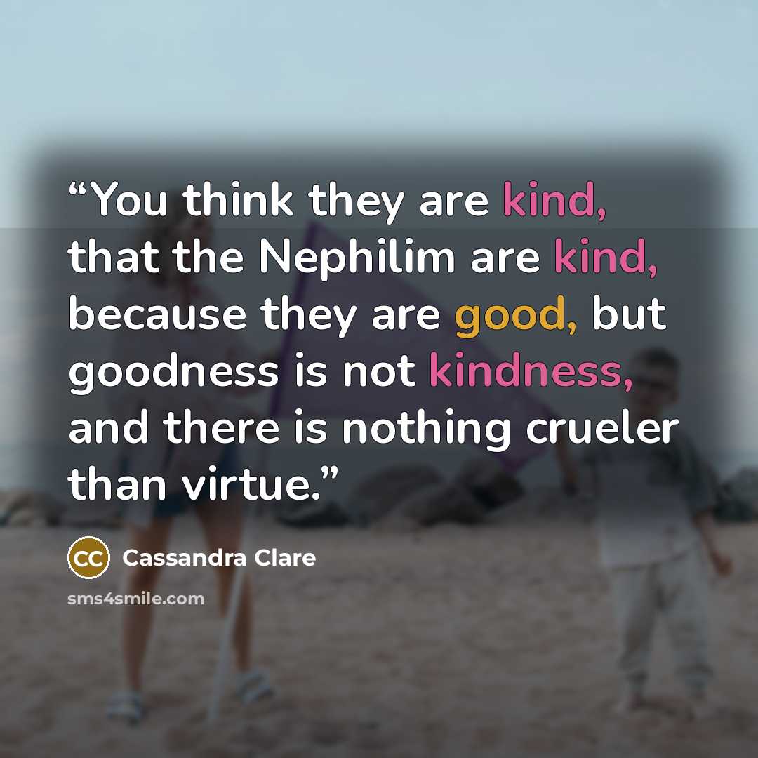 “You think they are kind, that the Nephilim are kind, because they are good, but goodness is not kindness, and there is nothing crueler than virtue.” quote by Cassandra Clare