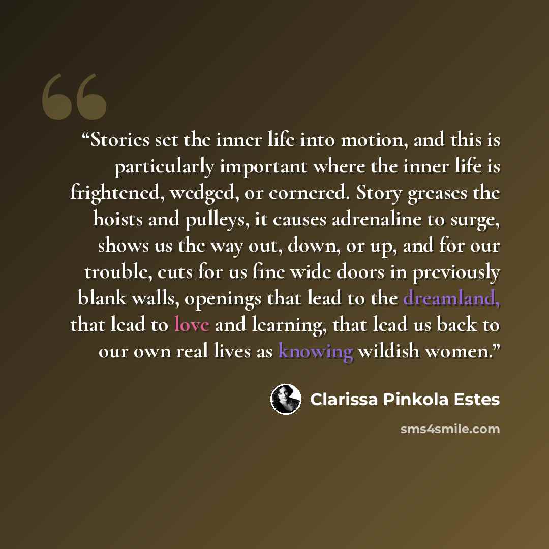 “Stories set the inner life into motion, and this is particularly important where the inner life is frightened, wedged, or cornered. Story greases the hoists and pulleys, it causes adrenaline to surge, shows us the way out, down, or up, and for our trouble, cuts for us fine wide doors in previously…” quote by Clarissa Pinkola Estés
