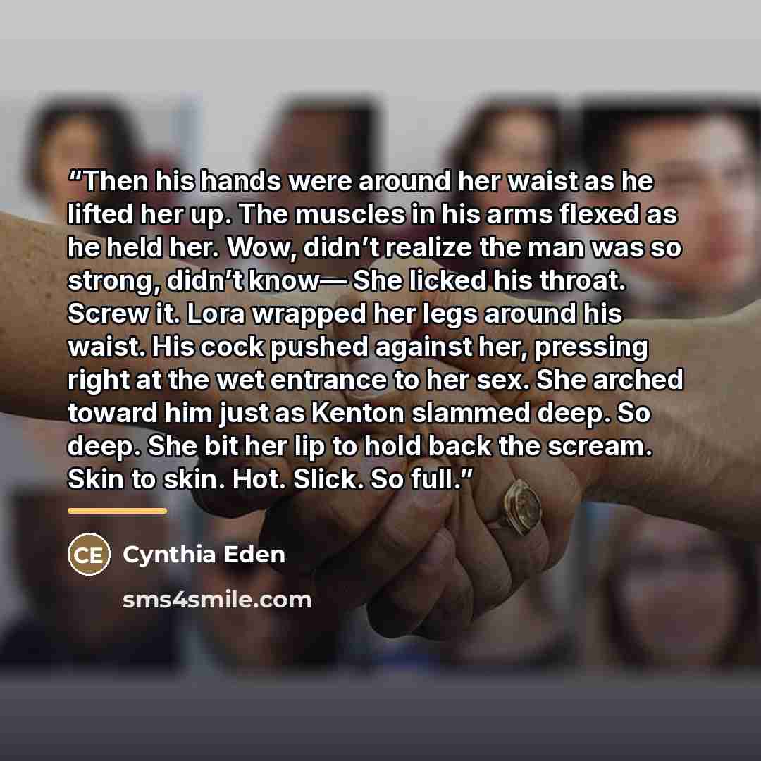 “Then his hands were around her waist as he lifted her up. The muscles in his arms flexed as he held her. Wow, didn’t realize the man was so strong, didn’t know— She licked his throat. Screw it. Lora wrapped her legs around his waist. His cock pushed against her, pressing right at the wet entrance…” quote by Cynthia Eden
