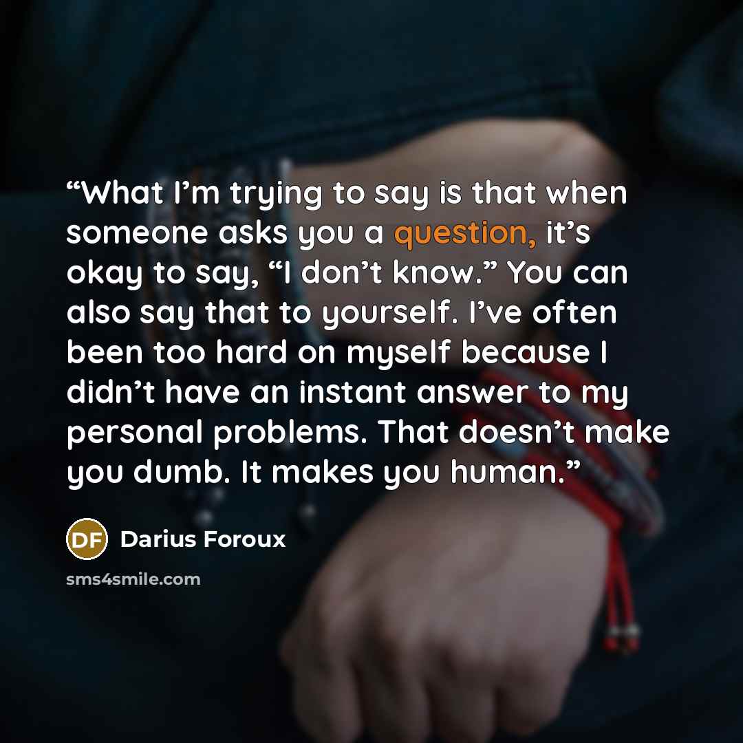 “What I’m trying to say is that when someone asks you a question, it’s okay to say, “I don’t know.” You can also say that to yourself. I’ve often been too hard on myself because I didn’t have an instant answer to my personal problems. That doesn’t make you dumb. It makes you human.” quote by Darius Foroux