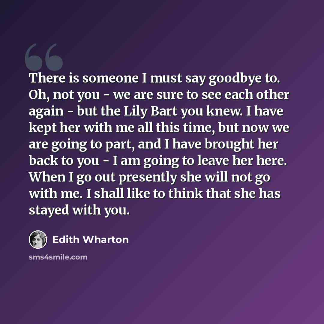 “There is someone I must say goodbye to. Oh, not you - we are sure to see each other again - but the Lily Bart you knew. I have kept her with me all this time, but now we are going to part, and I have brought her back to you - I am going to leave her here. When I go out presently she will not go…” quote by Edith Wharton