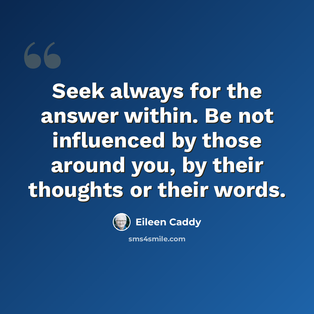 “Seek always for the answer within. Be not influenced by those around you, by their thoughts or their words.” quote by Eileen Caddy