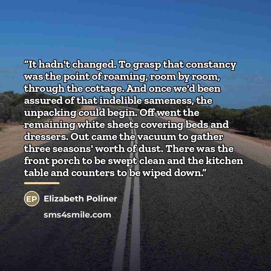 “It hadn't changed. To grasp that constancy was the point of roaming, room by room, through the cottage. And once we'd been assured of that indelible sameness, the unpacking could begin. Off went the remaining white sheets covering beds and dressers. Out came the vacuum to gather three seasons'…” quote by Elizabeth Poliner