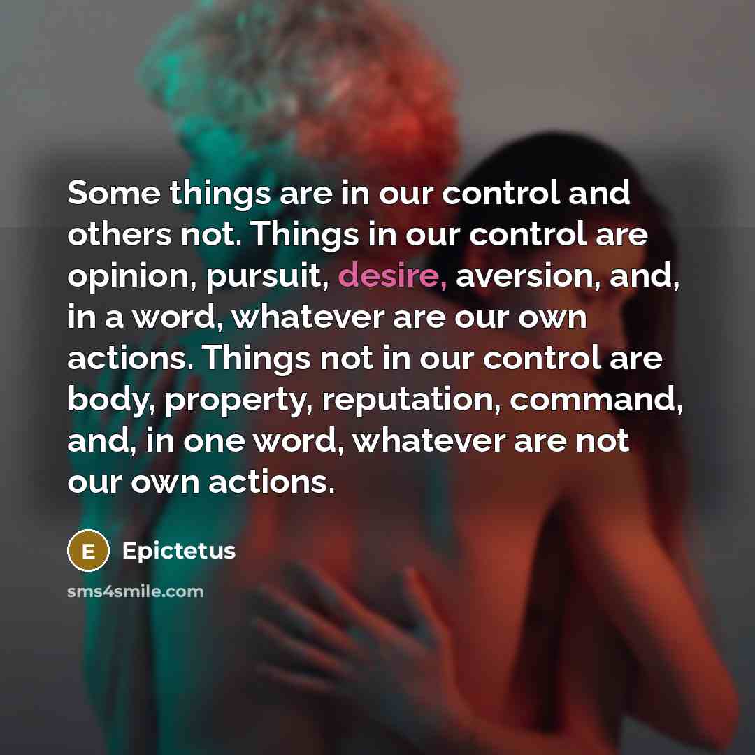 “Some things are in our control and others not. Things in our control are opinion, pursuit, desire, aversion, and, in a word, whatever are our own actions. Things not in our control are body, property, reputation, command, and, in one word, whatever are not our own actions.” quote by Epictetus