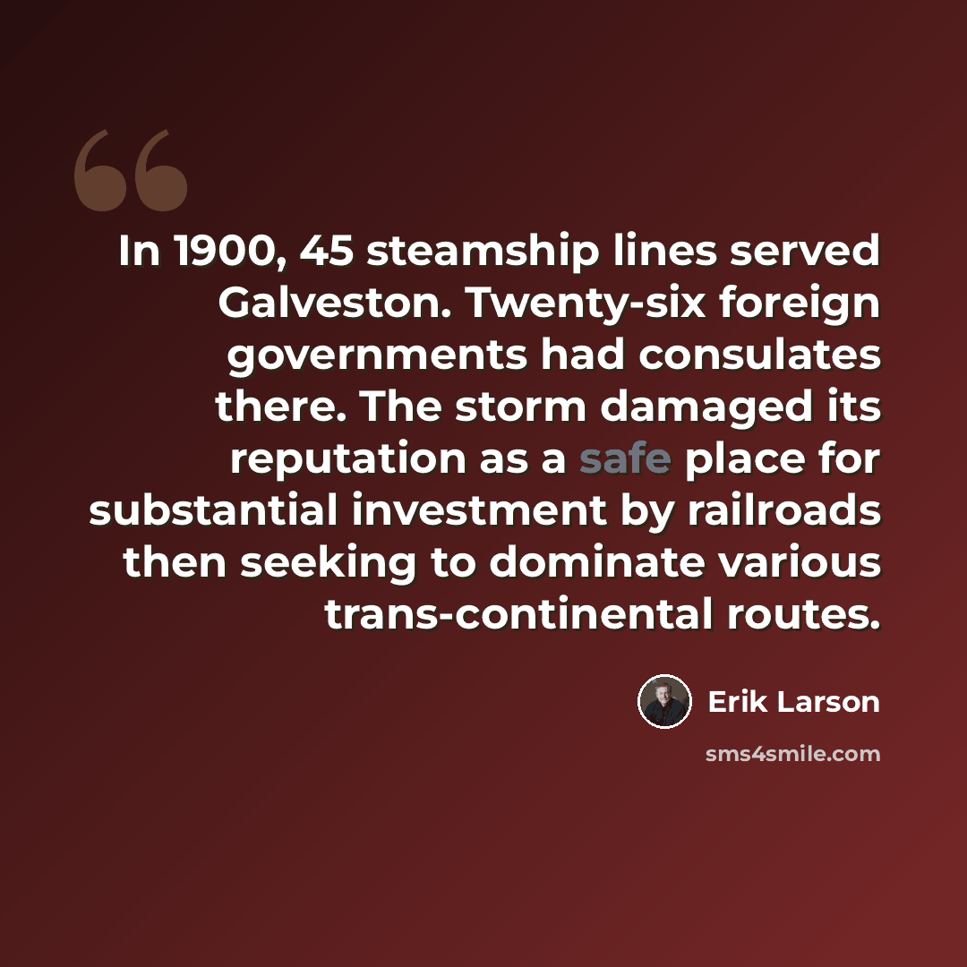 “In 1900, 45 steamship lines served Galveston. Twenty-six foreign governments had consulates there. The storm damaged its reputation as a safe place for substantial investment by railroads then seeking to dominate various trans-continental routes.” quote by Erik Larson