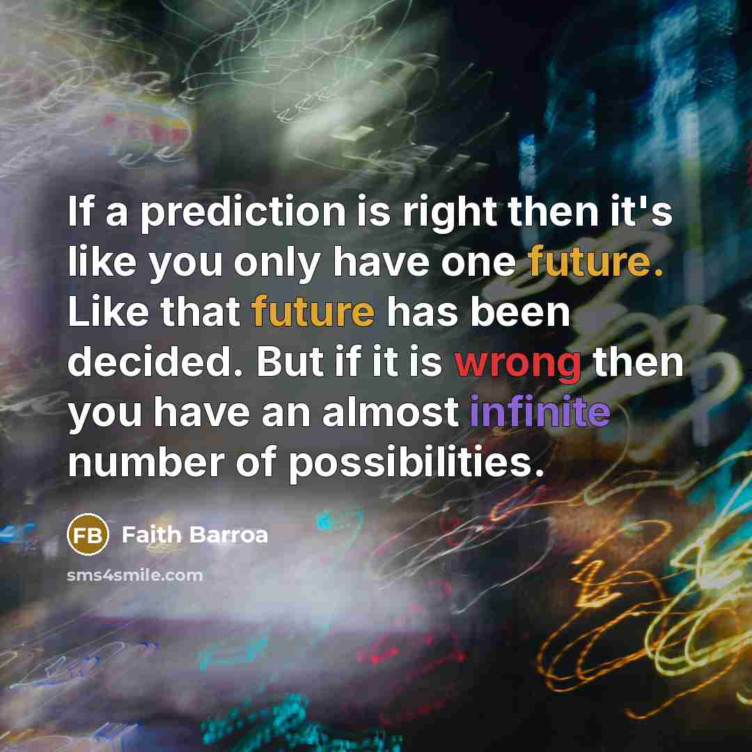 “If a prediction is right then it's like you only have one future. Like that future has been decided. But if it is wrong then you have an almost infinite number of possibilities.” quote by Faith Barroa