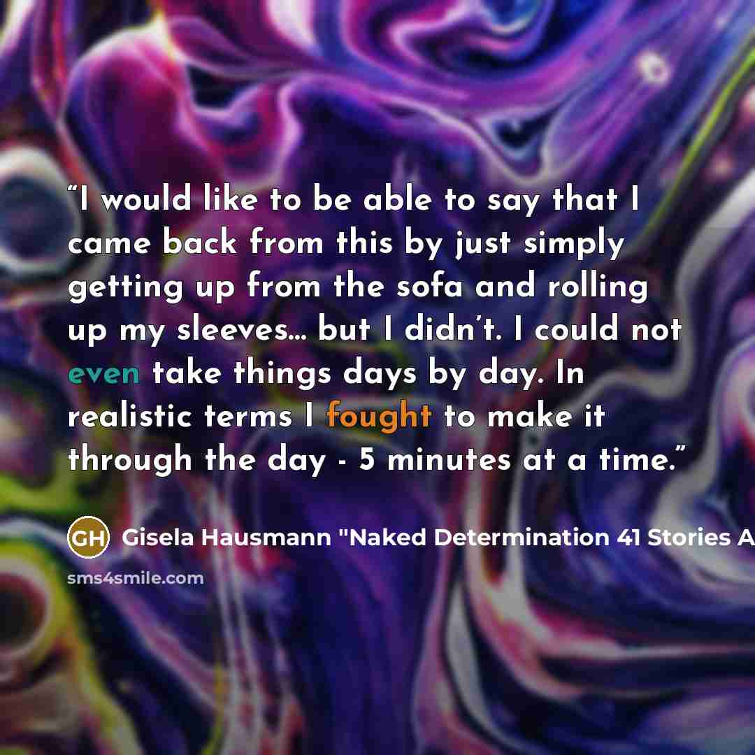 “I would like to be able to say that I came back from this by just simply getting up from the sofa and rolling up my sleeves… but I didn’t. I could not even take things days by day. In realistic terms I fought to make it through the day - 5 minutes at a time.” quote by Gisela Hausmann "Naked Determination 41 Stories About Overcoming Fear
