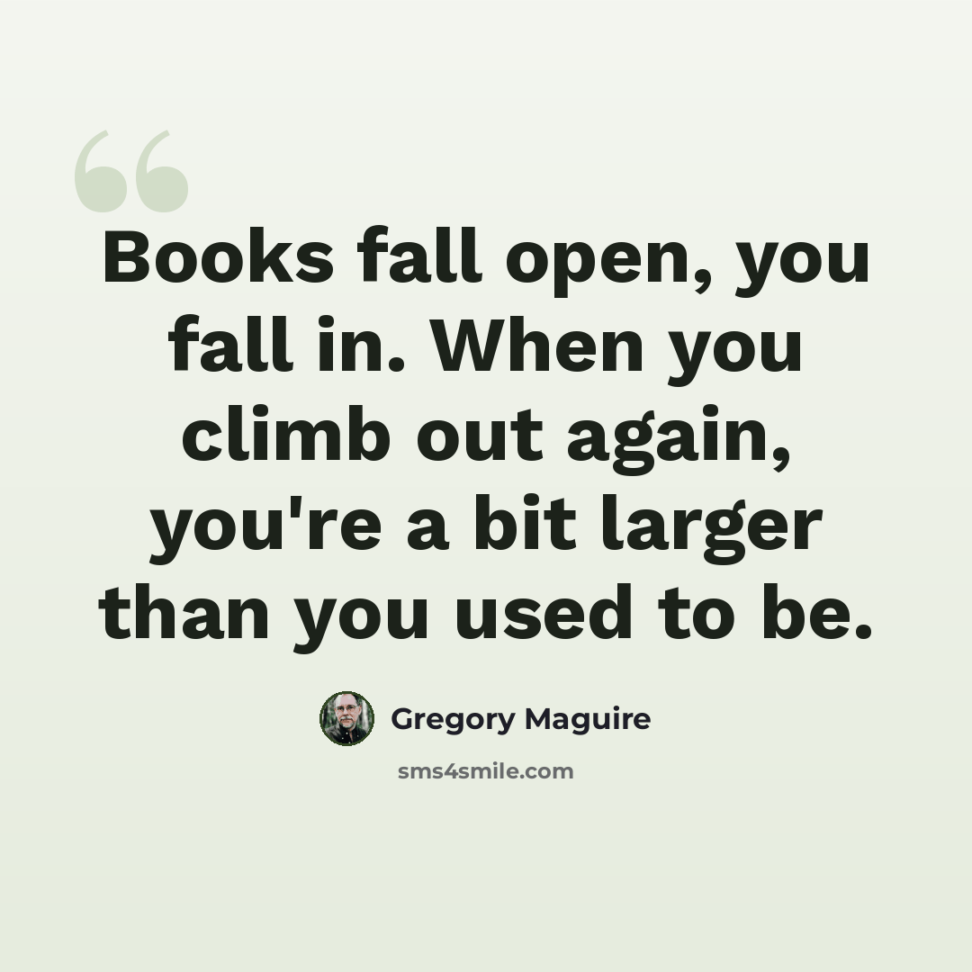“Books fall open, you fall in. When you climb out again, you're a bit larger than you used to be.” quote by Gregory Maguire