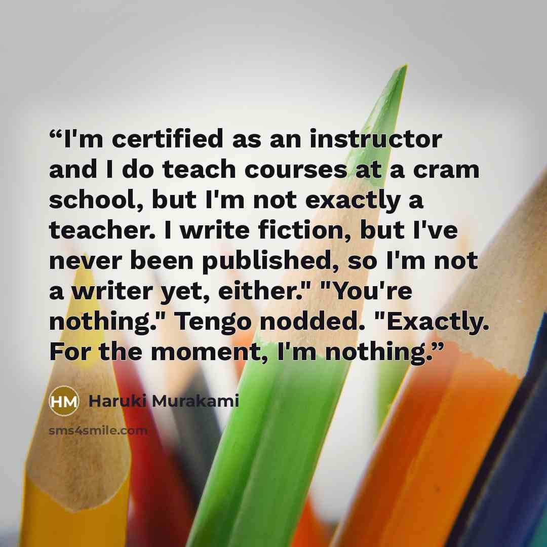 “I'm certified as an instructor and I do teach courses at a cram school, but I'm not exactly a teacher. I write fiction, but I've never been published, so I'm not a writer yet, either." "You're nothing." Tengo nodded. "Exactly. For the moment, I'm nothing.” quote by Haruki Murakami