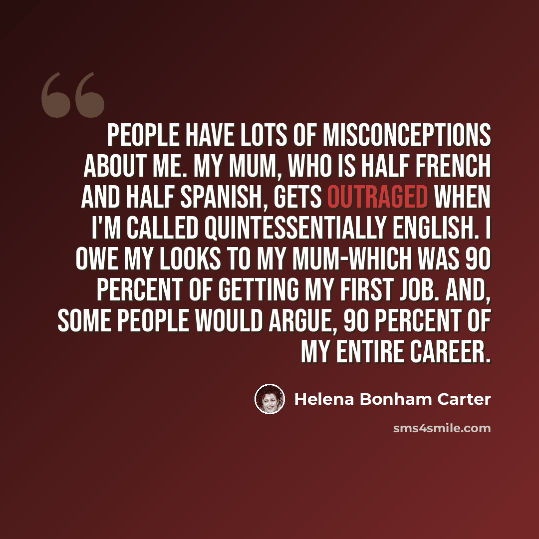 “People have lots of misconceptions about me. My mum, who is half French and half Spanish, gets outraged when I'm called quintessentially English. I owe my looks to my mum-which was 90 percent of getting my first job. And, some people would argue, 90 percent of my entire career.” quote by Helena Bonham Carter