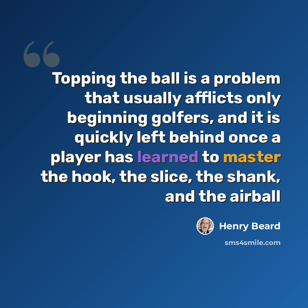 “Topping the ball is a problem that usually afflicts only beginning golfers, and it is quickly left behind once a player has learned to master the hook, the slice, the shank, and the airball” quote by Henry Beard