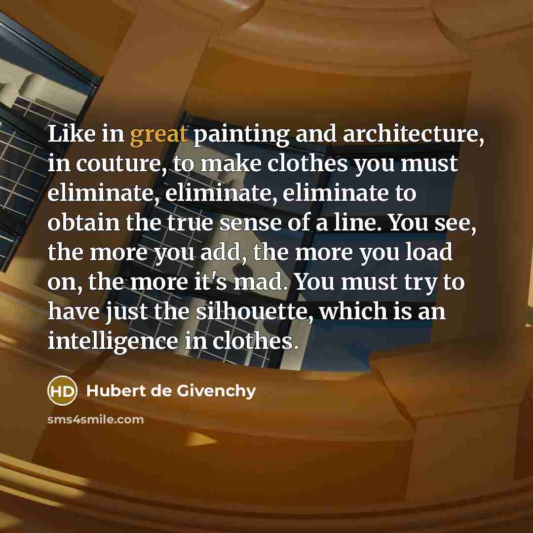 “Like in great painting and architecture, in couture, to make clothes you must eliminate, eliminate, eliminate to obtain the true sense of a line. You see, the more you add, the more you load on, the more it's mad. You must try to have just the silhouette, which is an intelligence in clothes.” quote by Hubert de Givenchy