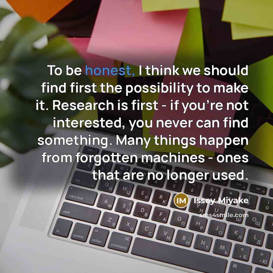 “To be honest, I think we should find first the possibility to make it. Research is first - if you're not interested, you never can find something. Many things happen from forgotten machines - ones that are no longer used.” quote by Issey Miyake