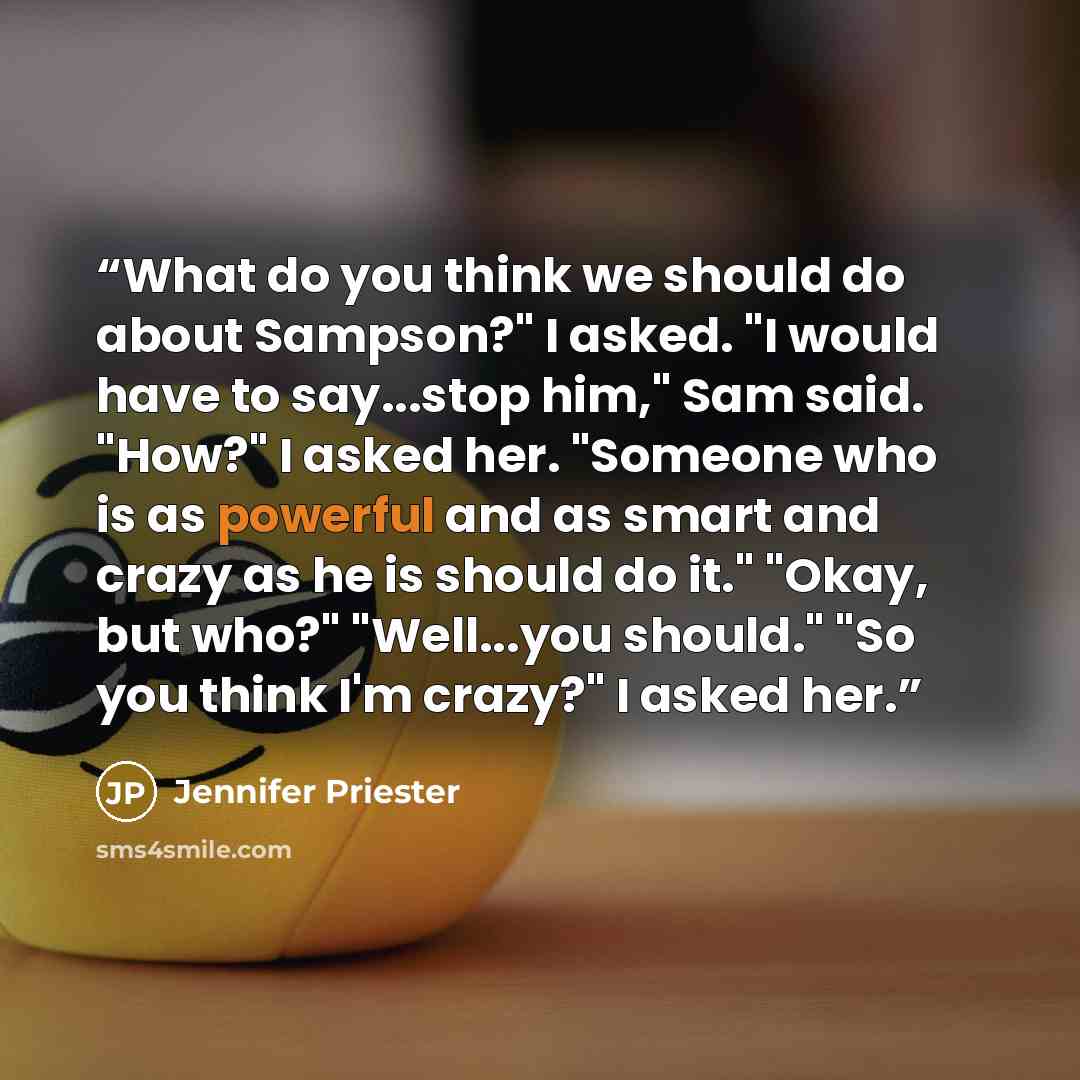 “What do you think we should do about Sampson?" I asked. "I would have to say...stop him," Sam said. "How?" I asked her. "Someone who is as powerful and as smart and crazy as he is should do it." "Okay, but who?" "Well...you should." "So you think I'm crazy?" I asked her.” quote by Jennifer Priester