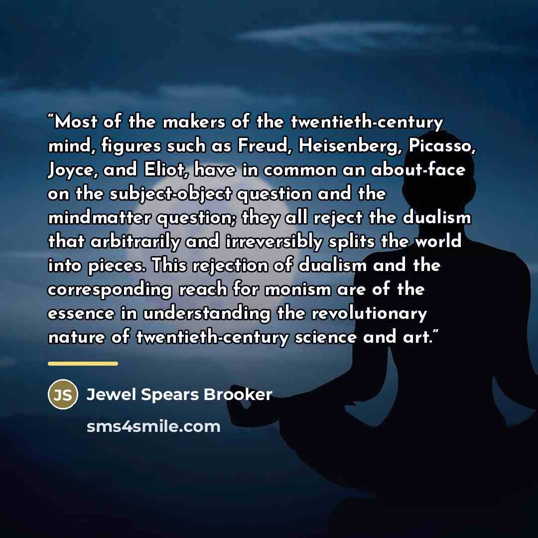 “Most of the makers of the twentieth-century mind, figures such as Freud, Heisenberg, Picasso, Joyce, and Eliot, have in common an about-face on the subject-object question and the mindmatter question; they all reject the dualism that arbitrarily and irreversibly splits the world into pieces. This…” quote by Jewel Spears Brooker