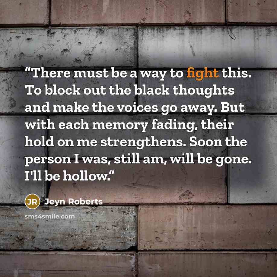 “There must be a way to fight this. To block out the black thoughts and make the voices go away. But with each memory fading, their hold on me strengthens. Soon the person I was, still am, will be gone. I'll be hollow.” quote by Jeyn Roberts