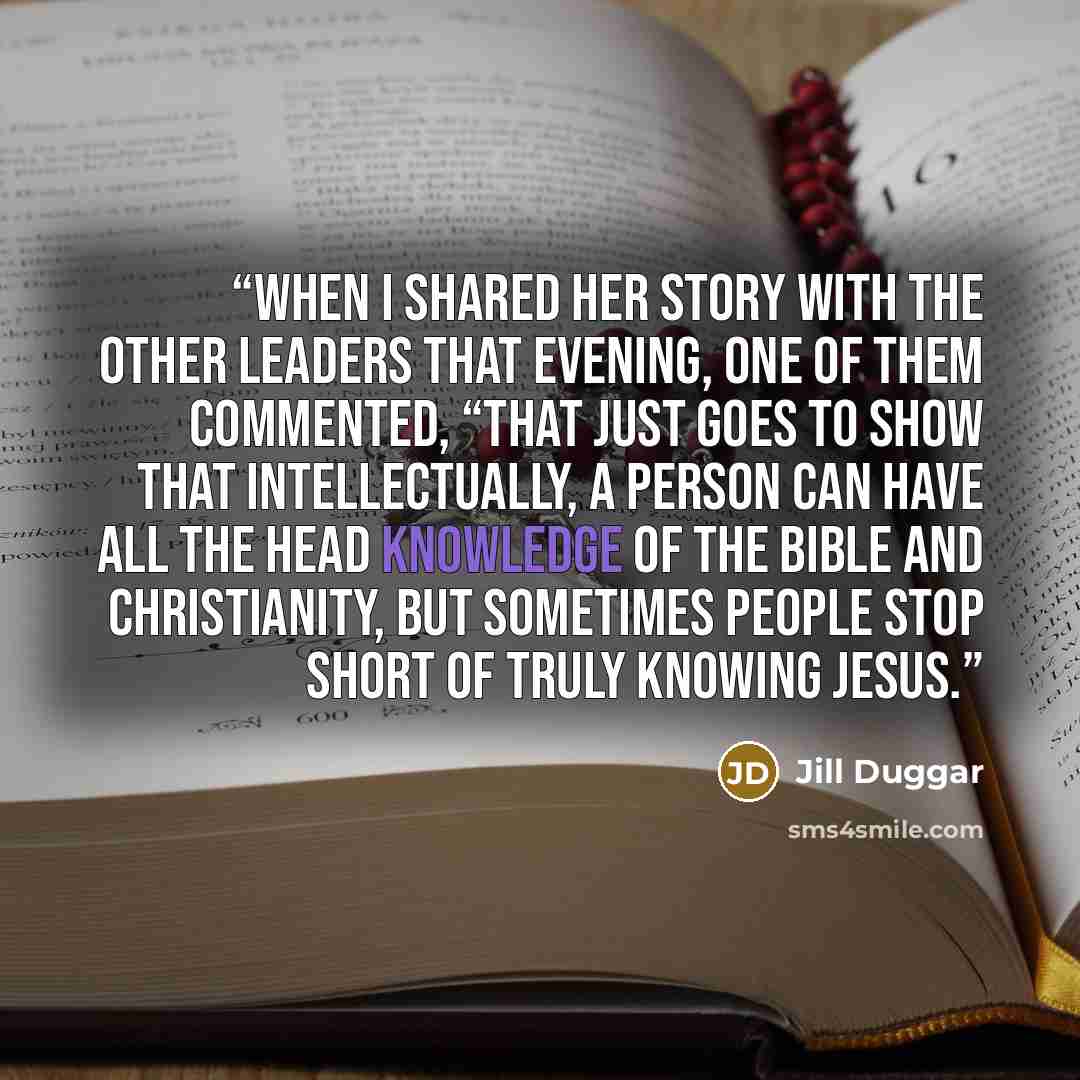 “When I shared her story with the other leaders that evening, one of them commented, “That just goes to show that intellectually, a person can have all the head knowledge of the Bible and Christianity, but sometimes people stop short of truly knowing Jesus.” quote by Jill Duggar