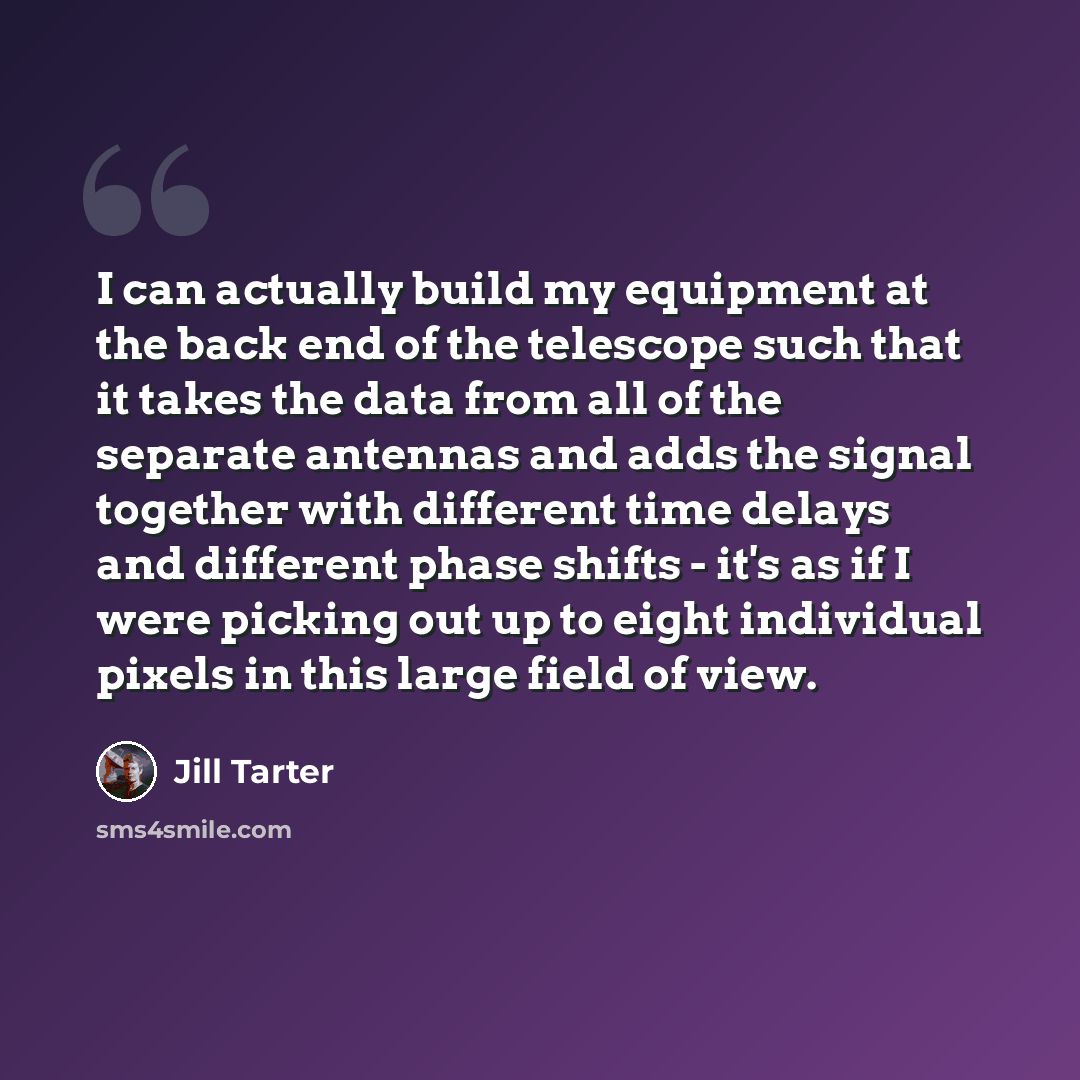 “I can actually build my equipment at the back end of the telescope such that it takes the data from all of the separate antennas and adds the signal together with different time delays and different phase shifts - it's as if I were picking out up to eight individual pixels in this large field of…” quote by Jill Tarter