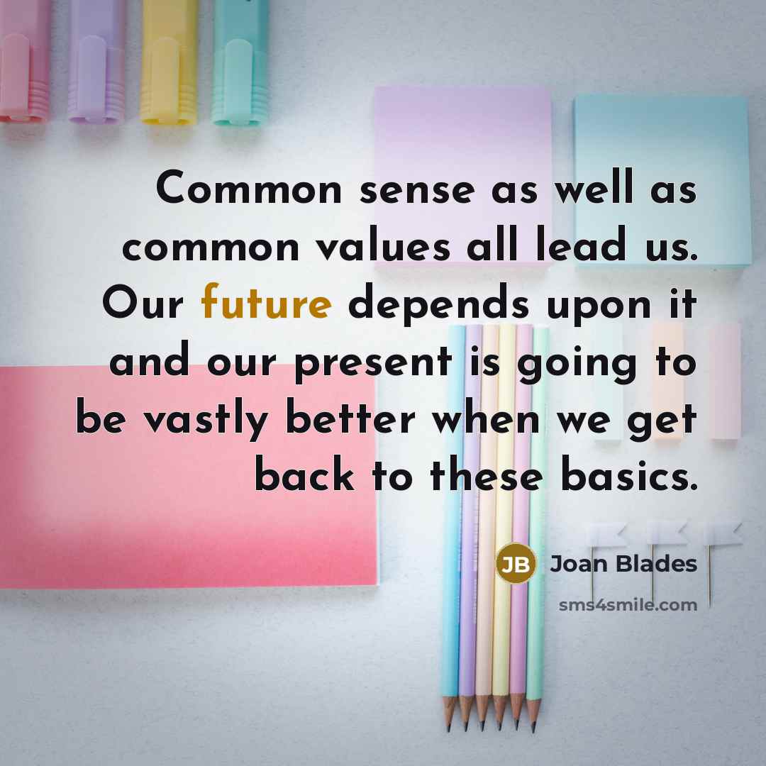 “Common sense as well as common values all lead us. Our future depends upon it and our present is going to be vastly better when we get back to these basics.” quote by Joan Blades