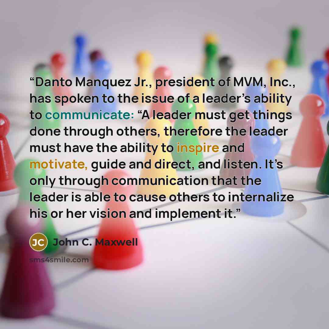 “Danto Manquez Jr., president of MVM, Inc., has spoken to the issue of a leader’s ability to communicate: “A leader must get things done through others, therefore the leader must have the ability to inspire and motivate, guide and direct, and listen. It’s only through communication that the leader…” quote by John C. Maxwell