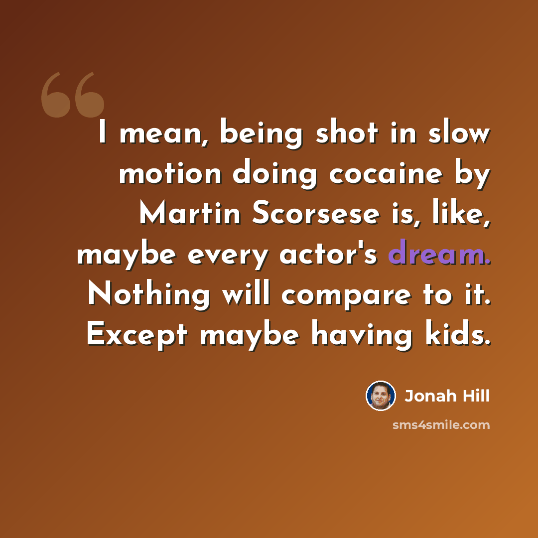 “I mean, being shot in slow motion doing cocaine by Martin Scorsese is, like, maybe every actor's dream. Nothing will compare to it. Except maybe having kids.” quote by Jonah Hill