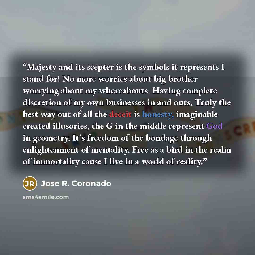 “Majesty and its scepter is the symbols it represents I stand for! No more worries about big brother worrying about my whereabouts. Having complete discretion of my own businesses in and outs. Truly the best way out of all the deceit is honesty, imaginable created illusories, the G in the middle…” quote by Jose R. Coronado