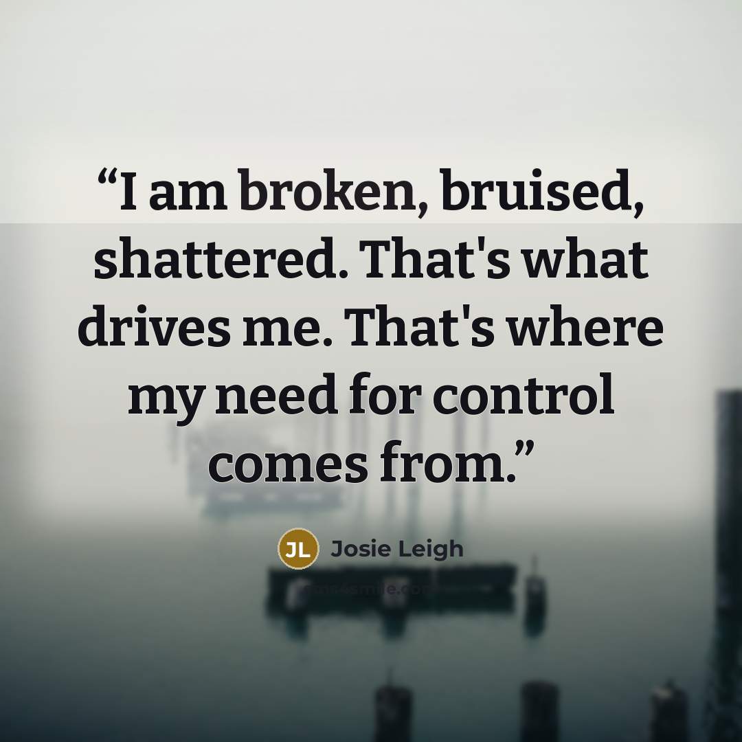 “I am broken, bruised, shattered. That's what drives me. That's where my need for control comes from.” quote by Josie Leigh
