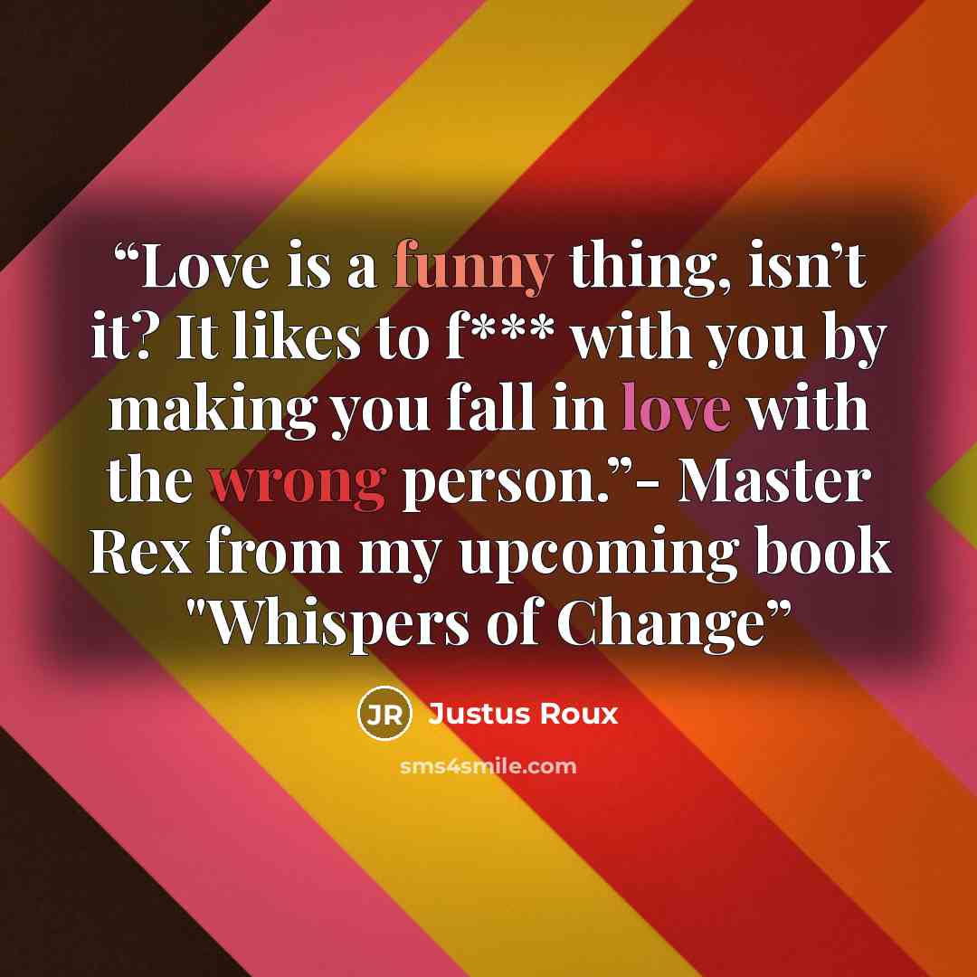 “Love is a funny thing, isn’t it? It likes to f*** with you by making you fall in love with the wrong person.”- Master Rex from my upcoming book "Whispers of Change” quote by Justus Roux