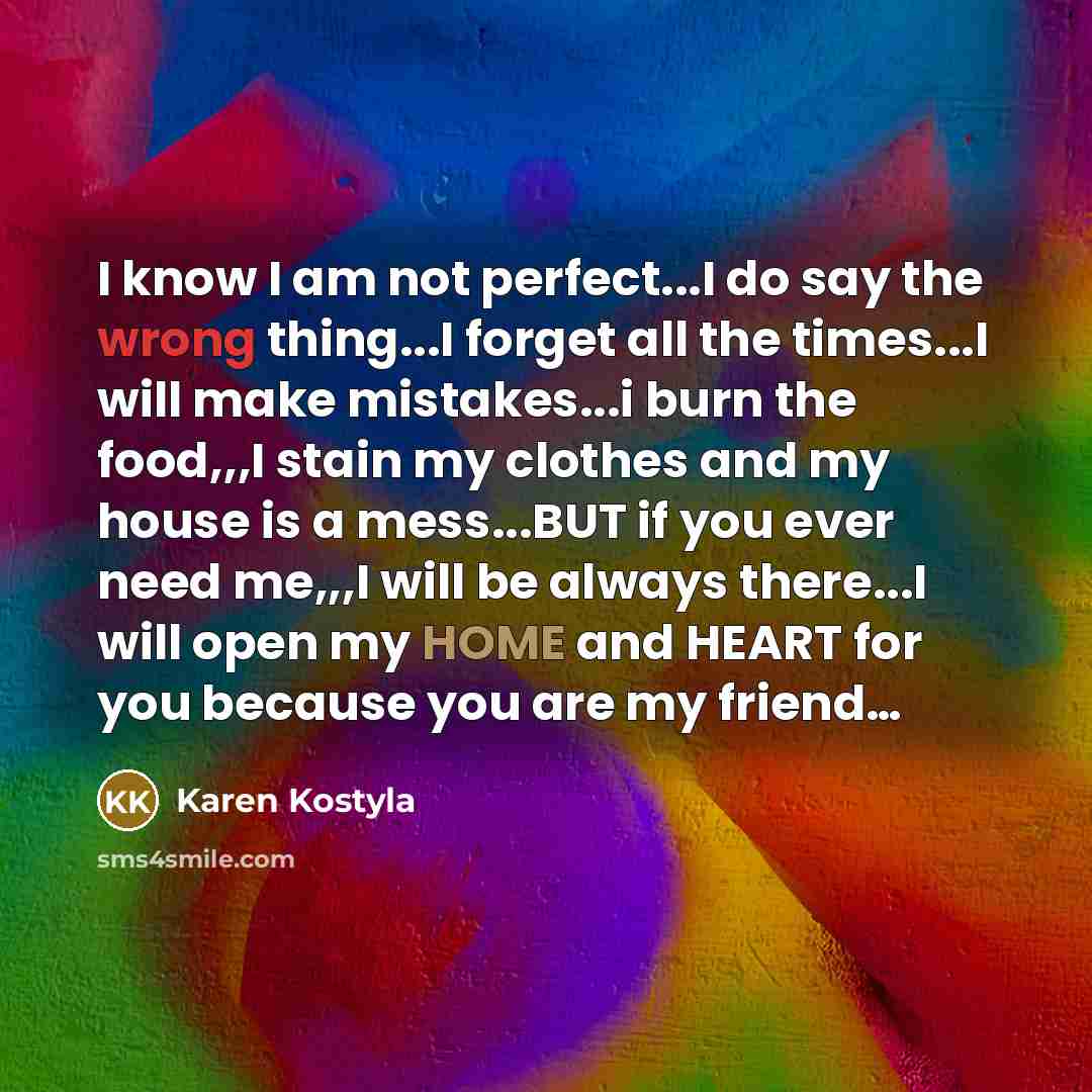 “I know I am not perfect...I do say the wrong thing...I forget all the times...I will make mistakes...i burn the food,,,I stain my clothes and my house is a mess...BUT if you ever need me,,,I will be always there...I will open my HOME and HEART for you because you are my friend…” quote by Karen Kostyla