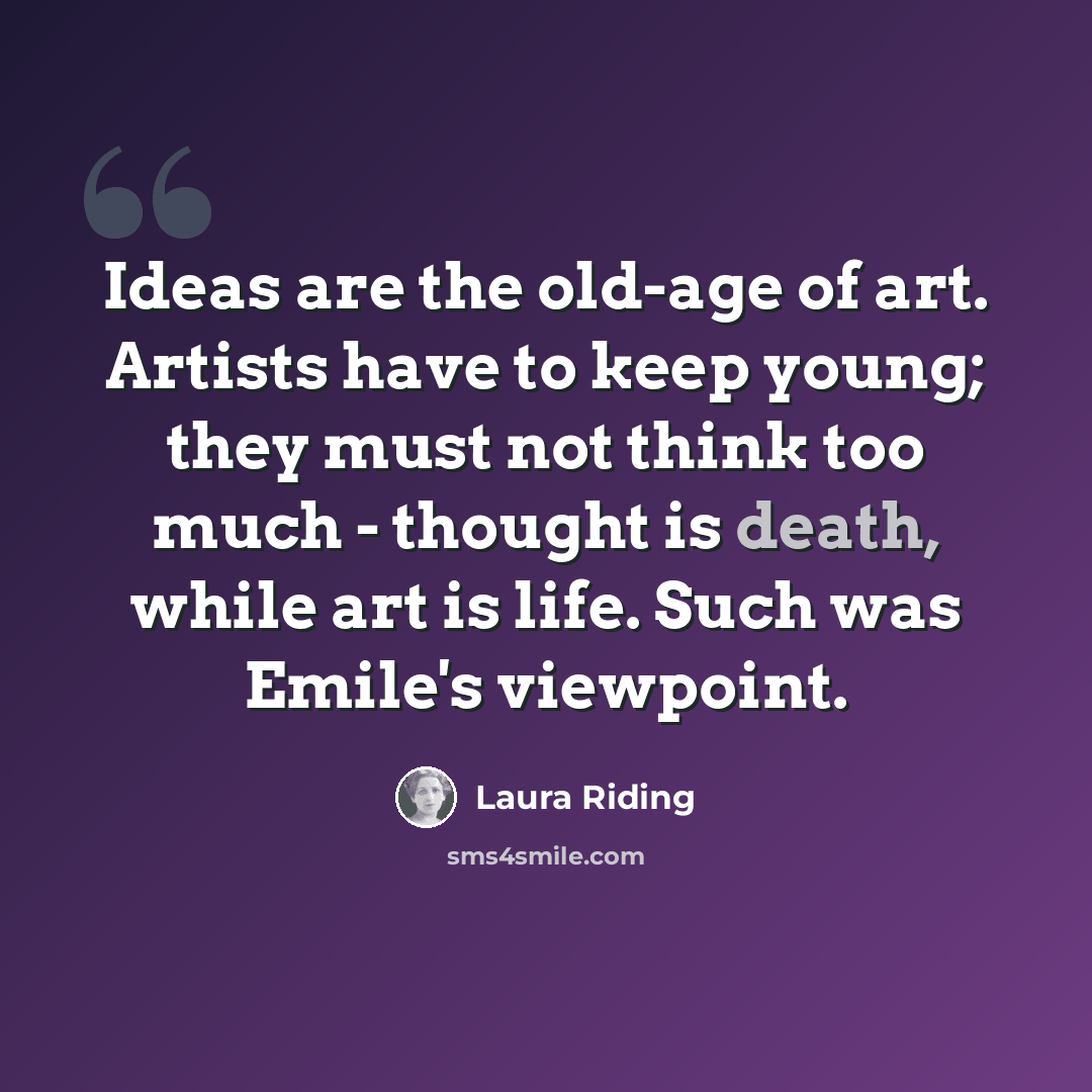 “Ideas are the old-age of art. Artists have to keep young; they must not think too much - thought is death, while art is life. Such was Emile's viewpoint.” quote by Laura Riding