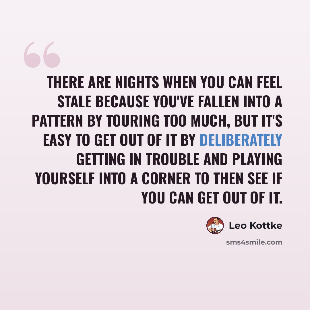 “There are nights when you can feel stale because you've fallen into a pattern by touring too much, but it's easy to get out of it by deliberately getting in trouble and playing yourself into a corner to then see if you can get out of it.” quote by Leo Kottke