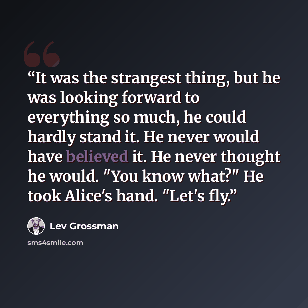 “It was the strangest thing, but he was looking forward to everything so much, he could hardly stand it. He never would have believed it. He never thought he would. "You know what?" He took Alice's hand. "Let's fly.” quote by Lev Grossman