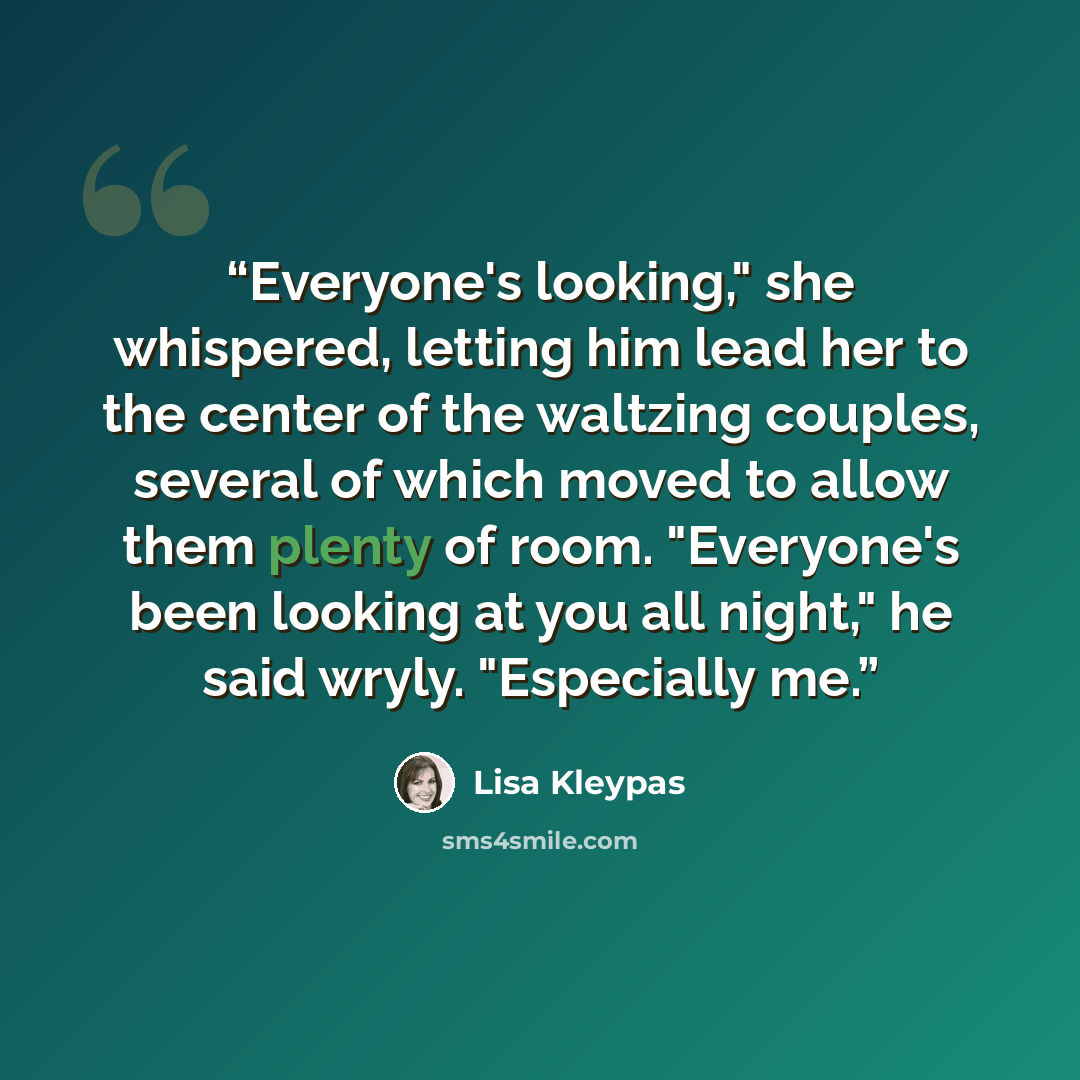 “Everyone's looking," she whispered, letting him lead her to the center of the waltzing couples, several of which moved to allow them plenty of room. "Everyone's been looking at you all night," he said wryly. "Especially me.” quote by Lisa Kleypas