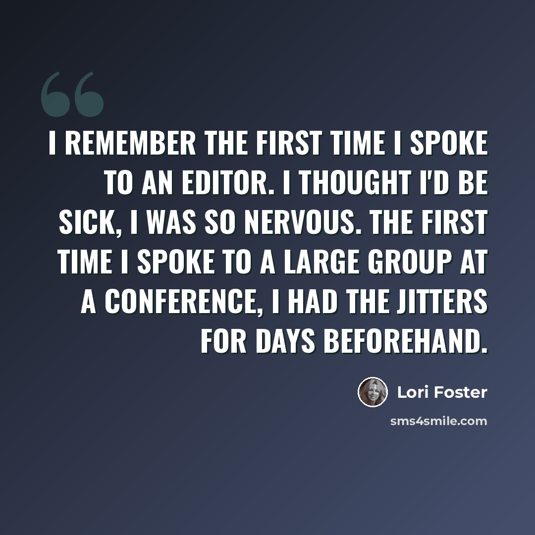 “I remember the first time I spoke to an editor. I thought I'd be sick, I was so nervous. The first time I spoke to a large group at a conference, I had the jitters for days beforehand.” quote by Lori Foster