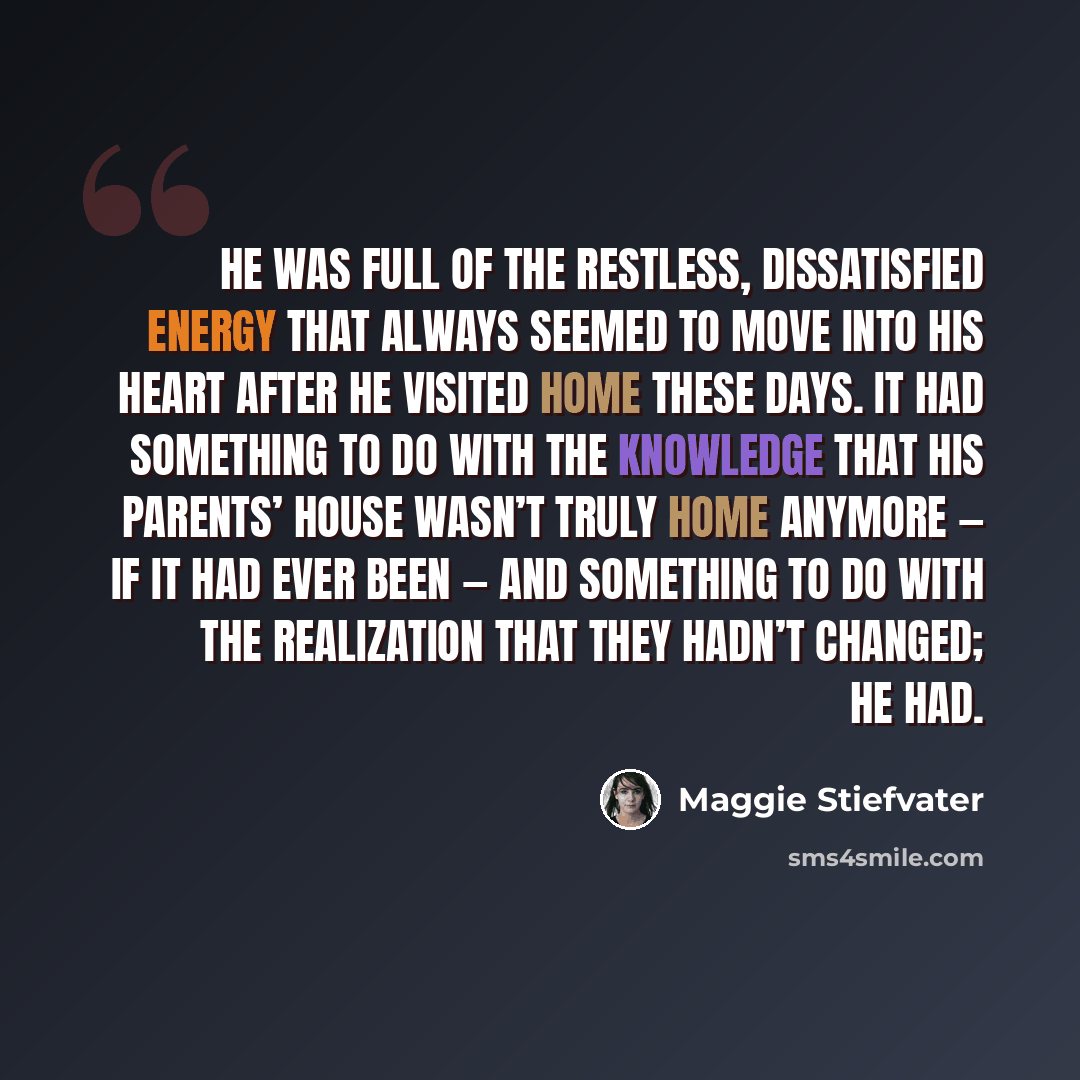 “He was full of the restless, dissatisfied energy that always seemed to move into his heart after he visited home these days. It had something to do with the knowledge that his parents’ house wasn’t truly home anymore — if it had ever been — and something to do with the realization that they hadn’t…” quote by Maggie Stiefvater