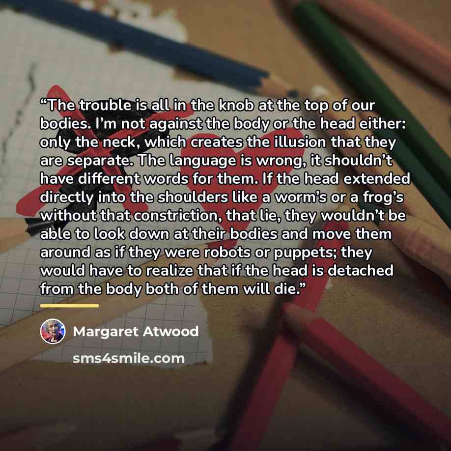 “The trouble is all in the knob at the top of our bodies. I’m not against the body or the head either: only the neck, which creates the illusion that they are separate. The language is wrong, it shouldn’t have different words for them. If the head extended directly into the shoulders like a worm’s…” quote by Margaret Atwood