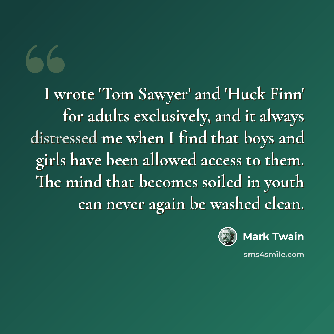 “I wrote 'Tom Sawyer' and 'Huck Finn' for adults exclusively, and it always distressed me when I find that boys and girls have been allowed access to them. The mind that becomes soiled in youth can never again be washed clean.” quote by Mark Twain