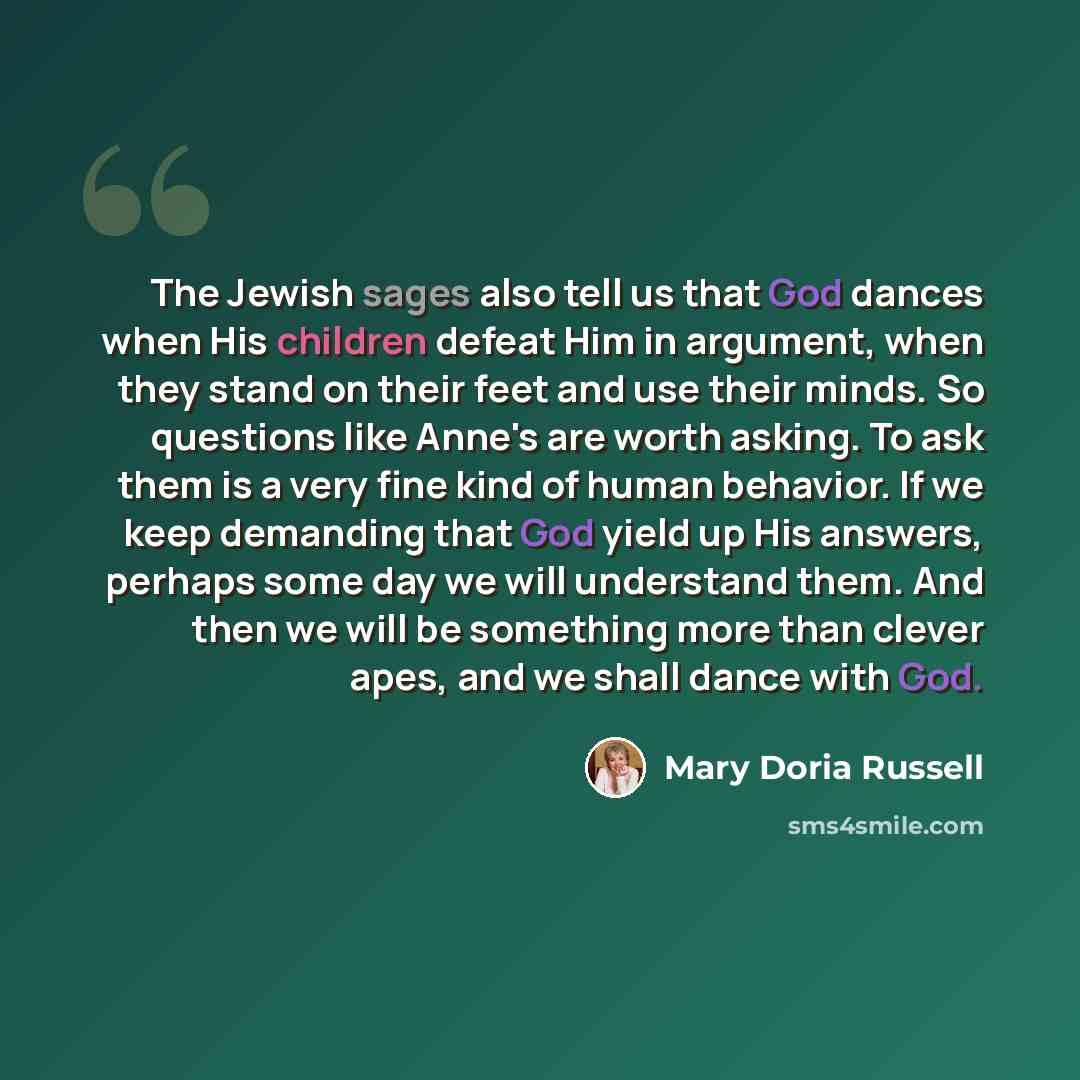 “The Jewish sages also tell us that God dances when His children defeat Him in argument, when they stand on their feet and use their minds. So questions like Anne's are worth asking. To ask them is a very fine kind of human behavior. If we keep demanding that God yield up His answers, perhaps some…” quote by Mary Doria Russell