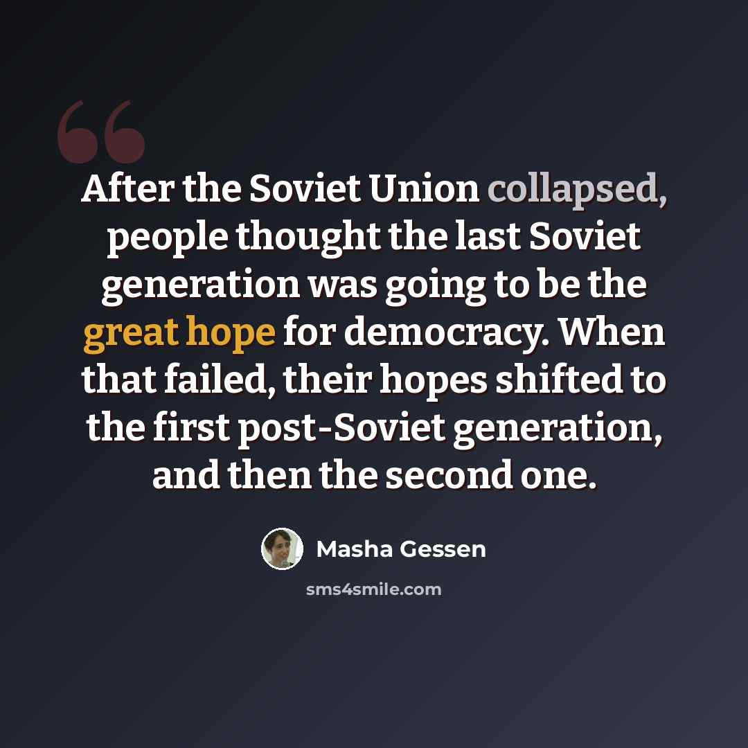 “After the Soviet Union collapsed, people thought the last Soviet generation was going to be the great hope for democracy. When that failed, their hopes shifted to the first post-Soviet generation, and then the second one.” quote by Masha Gessen