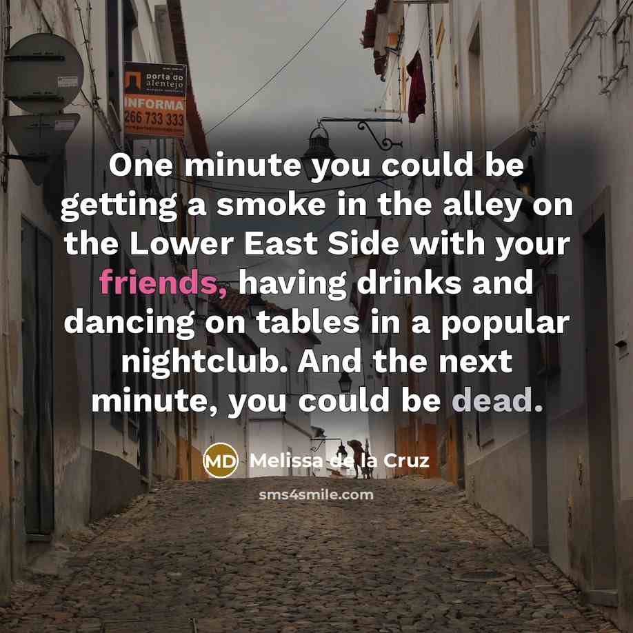 “One minute you could be getting a smoke in the alley on the Lower East Side with your friends, having drinks and dancing on tables in a popular nightclub. And the next minute, you could be dead.” quote by Melissa de la Cruz