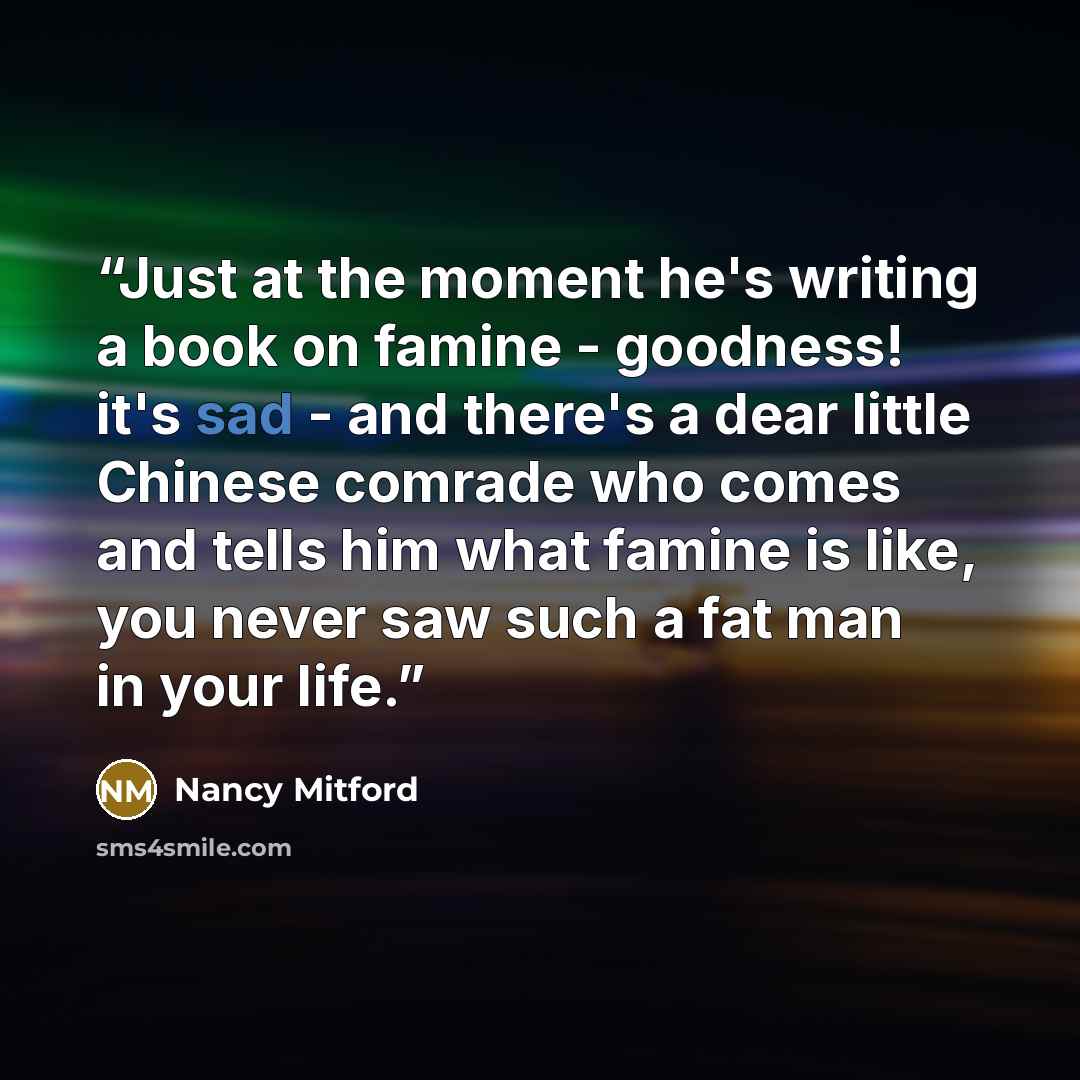 “Just at the moment he's writing a book on famine - goodness! it's sad - and there's a dear little Chinese comrade who comes and tells him what famine is like, you never saw such a fat man in your life.” quote by Nancy Mitford