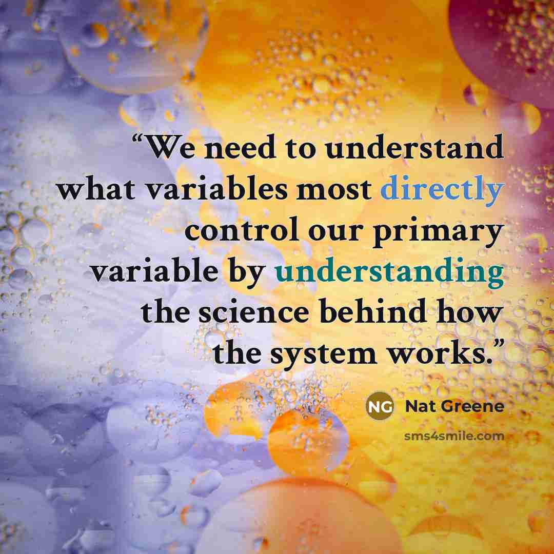 “We need to understand what variables most directly control our primary variable by understanding the science behind how the system works.” quote by Nat Greene