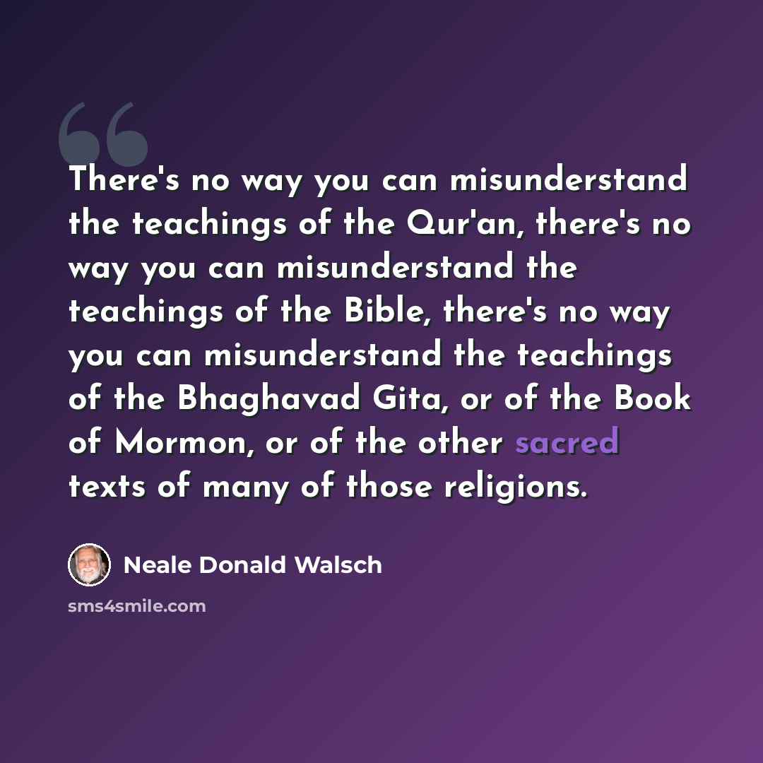 “There's no way you can misunderstand the teachings of the Qur'an, there's no way you can misunderstand the teachings of the Bible, there's no way you can misunderstand the teachings of the Bhaghavad Gita, or of the Book of Mormon, or of the other sacred texts of many of those religions.” quote by Neale Donald Walsch