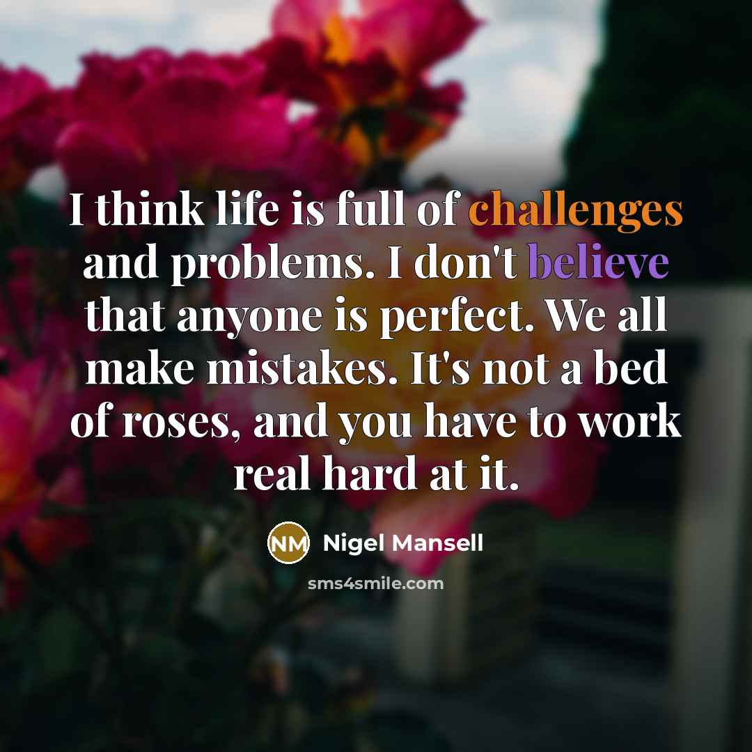 “I think life is full of challenges and problems. I don't believe that anyone is perfect. We all make mistakes. It's not a bed of roses, and you have to work real hard at it.” quote by Nigel Mansell