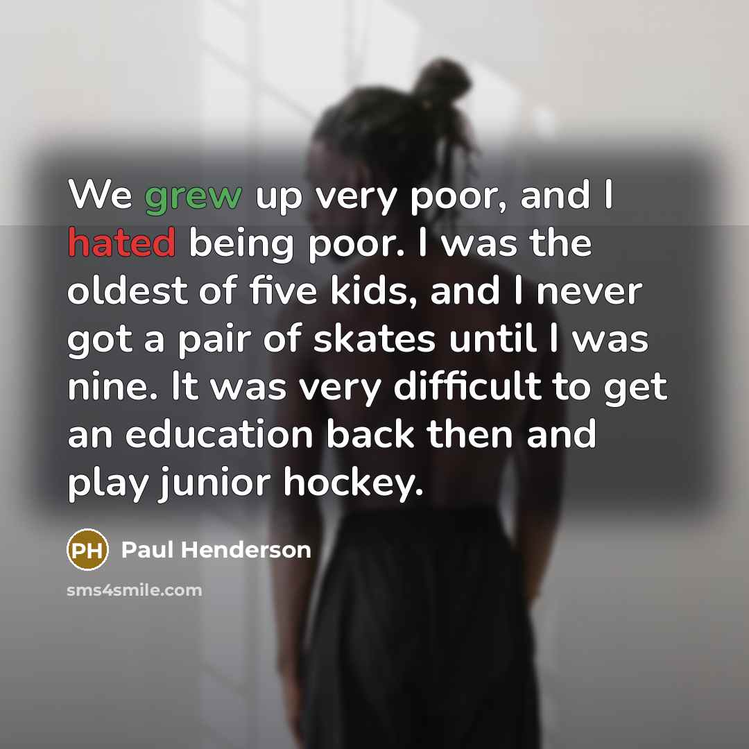“We grew up very poor, and I hated being poor. I was the oldest of five kids, and I never got a pair of skates until I was nine. It was very difficult to get an education back then and play junior hockey.” quote by Paul Henderson