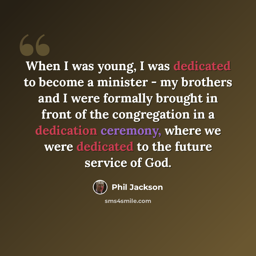 “When I was young, I was dedicated to become a minister - my brothers and I were formally brought in front of the congregation in a dedication ceremony, where we were dedicated to the future service of God.” quote by Phil Jackson