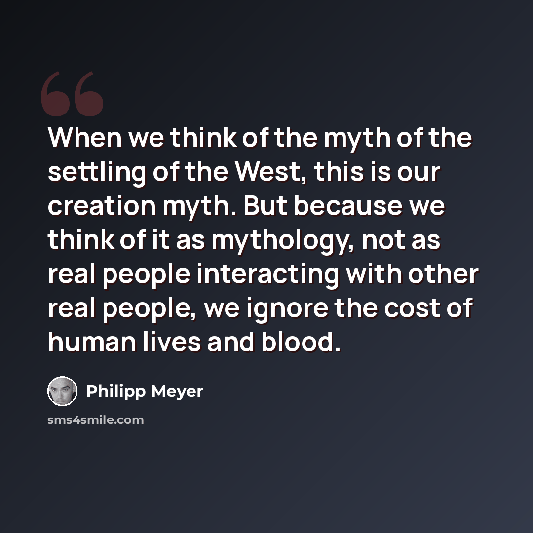 “When we think of the myth of the settling of the West, this is our creation myth. But because we think of it as mythology, not as real people interacting with other real people, we ignore the cost of human lives and blood.” quote by Philipp Meyer