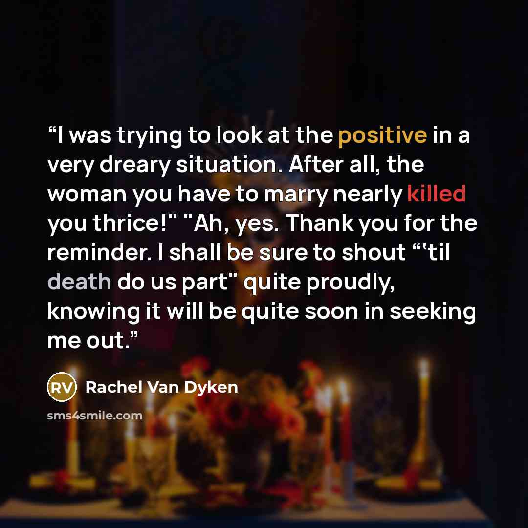 “I was trying to look at the positive in a very dreary situation. After all, the woman you have to marry nearly killed you thrice!" "Ah, yes. Thank you for the reminder. I shall be sure to shout “‘til death do us part" quite proudly, knowing it will be quite soon in seeking me out.” quote by Rachel Van Dyken